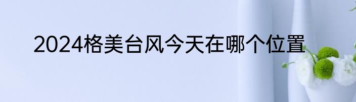 2024格美台风今天在哪个位置