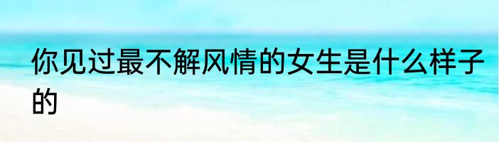 你见过最不解风情的女生是什么样子的