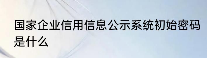 国家企业信用信息公示系统初始密码是什么