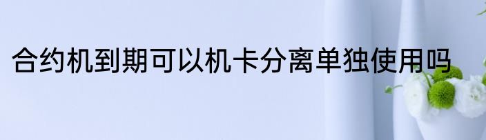 合约机到期可以机卡分离单独使用吗