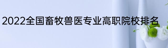 2022全国畜牧兽医专业高职院校排名