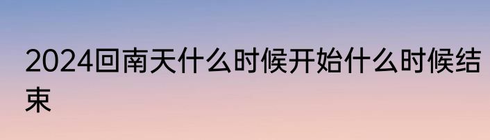 2024回南天什么时候开始什么时候结束