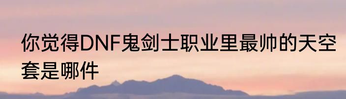 你觉得DNF鬼剑士职业里最帅的天空套是哪件