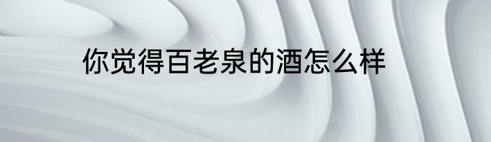 你觉得百老泉的酒怎么样
