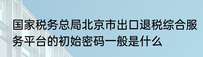 国家税务总局北京市出口退税综合服务平台的初始密码一般是什么