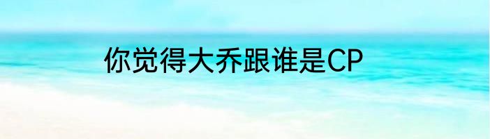 你觉得大乔跟谁是CP