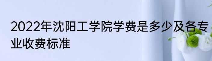 2022年沈阳工学院学费是多少及各专业收费标准