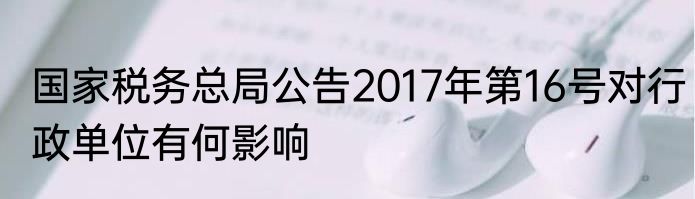 国家税务总局公告2017年第16号对行政单位有何影响