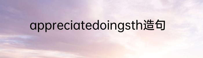 appreciatedoingsth造句