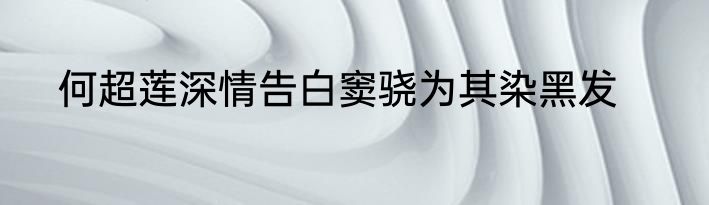 何超莲深情告白窦骁为其染黑发