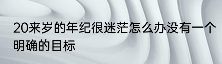 20来岁的年纪很迷茫怎么办没有一个明确的目标