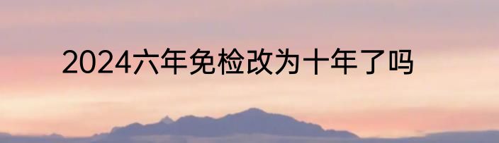 2024六年免检改为十年了吗