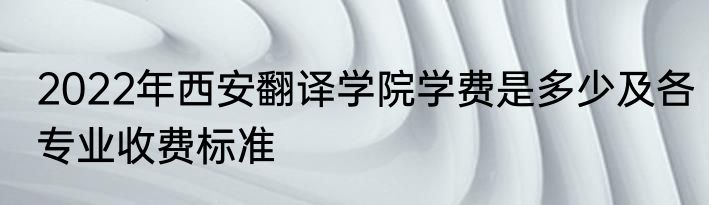 2022年西安翻译学院学费是多少及各专业收费标准