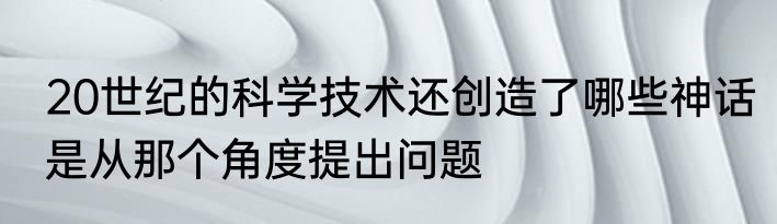 20世纪的科学技术还创造了哪些神话是从那个角度提出问题