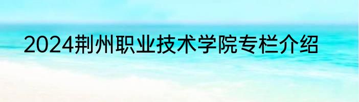 2024荆州职业技术学院专栏介绍