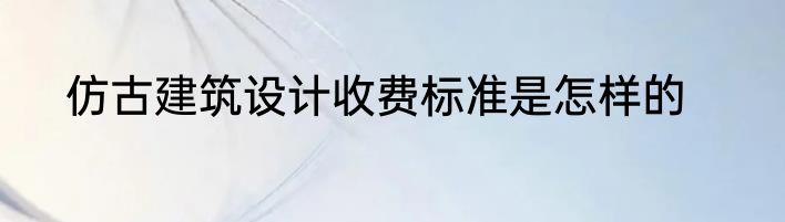 仿古建筑设计收费标准是怎样的