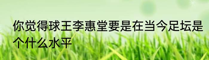 你觉得球王李惠堂要是在当今足坛是个什么水平
