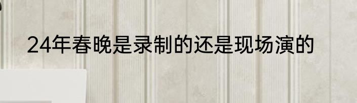 24年春晚是录制的还是现场演的