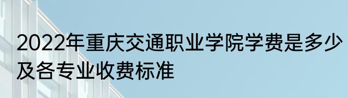 2022年重庆交通职业学院学费是多少及各专业收费标准