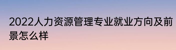 2022人力资源管理专业就业方向及前景怎么样