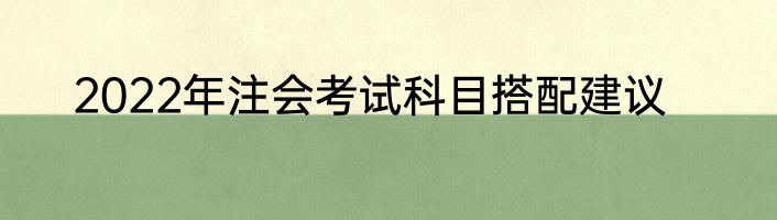 2022年注会考试科目搭配建议