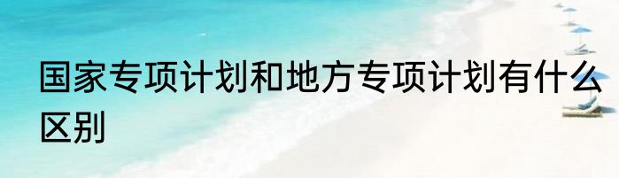 国家专项计划和地方专项计划有什么区别