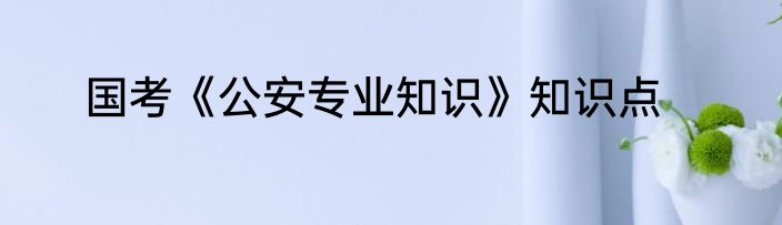 国考《公安专业知识》知识点