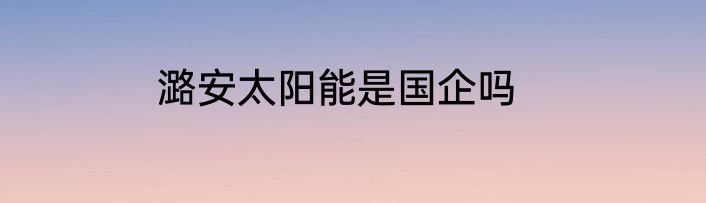 潞安太阳能是国企吗