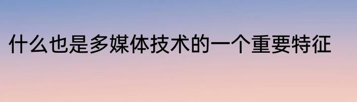 什么也是多媒体技术的一个重要特征