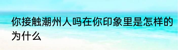 你接触潮州人吗在你印象里是怎样的为什么
