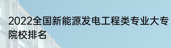 2022全国新能源发电工程类专业大专院校排名