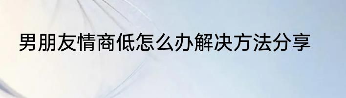 男朋友情商低怎么办解决方法分享