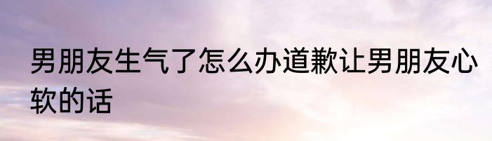男朋友生气了怎么办道歉让男朋友心软的话