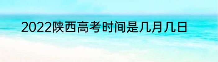 2022陕西高考时间是几月几日