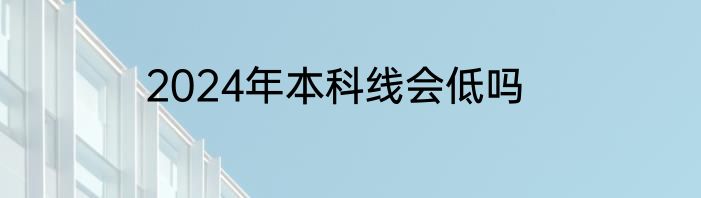 2024年本科线会低吗