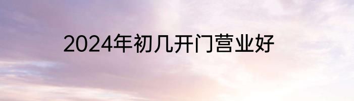 2024年初几开门营业好