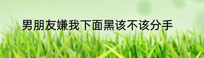 男朋友嫌我下面黑该不该分手