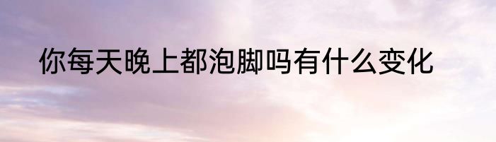 你每天晚上都泡脚吗有什么变化