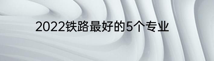 2022铁路最好的5个专业