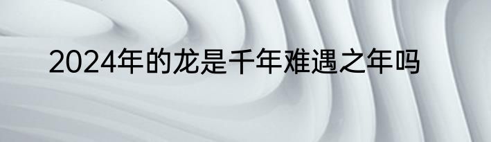 2024年的龙是千年难遇之年吗