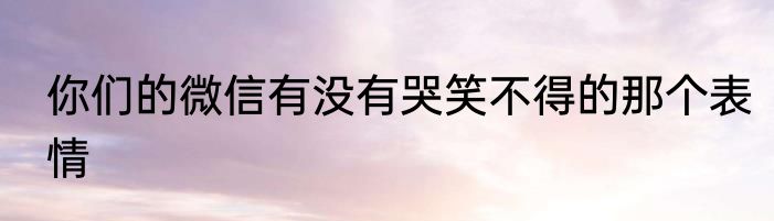 你们的微信有没有哭笑不得的那个表情