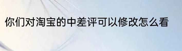 你们对淘宝的中差评可以修改怎么看