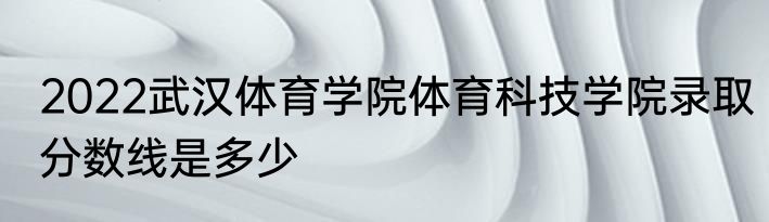2022武汉体育学院体育科技学院录取分数线是多少