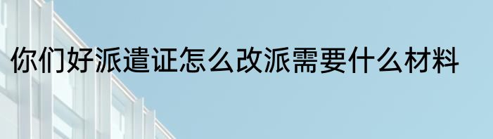 你们好派遣证怎么改派需要什么材料