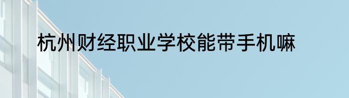杭州财经职业学校能带手机嘛