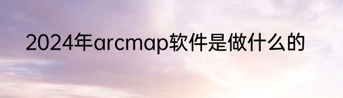 2024年arcmap软件是做什么的