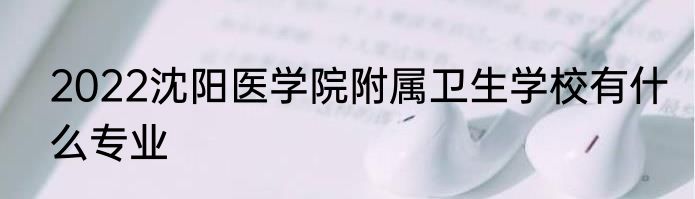 2022沈阳医学院附属卫生学校有什么专业
