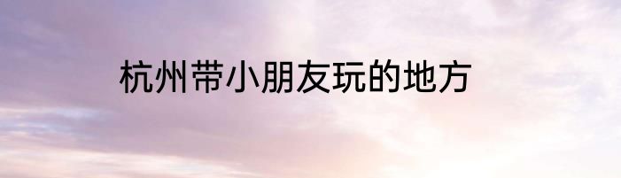 杭州带小朋友玩的地方