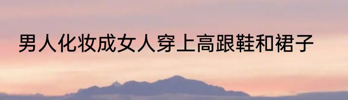 男人化妆成女人穿上高跟鞋和裙子