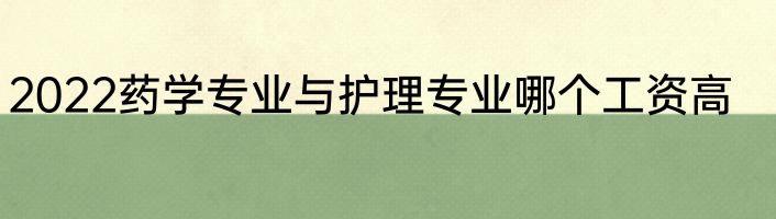 2022药学专业与护理专业哪个工资高
